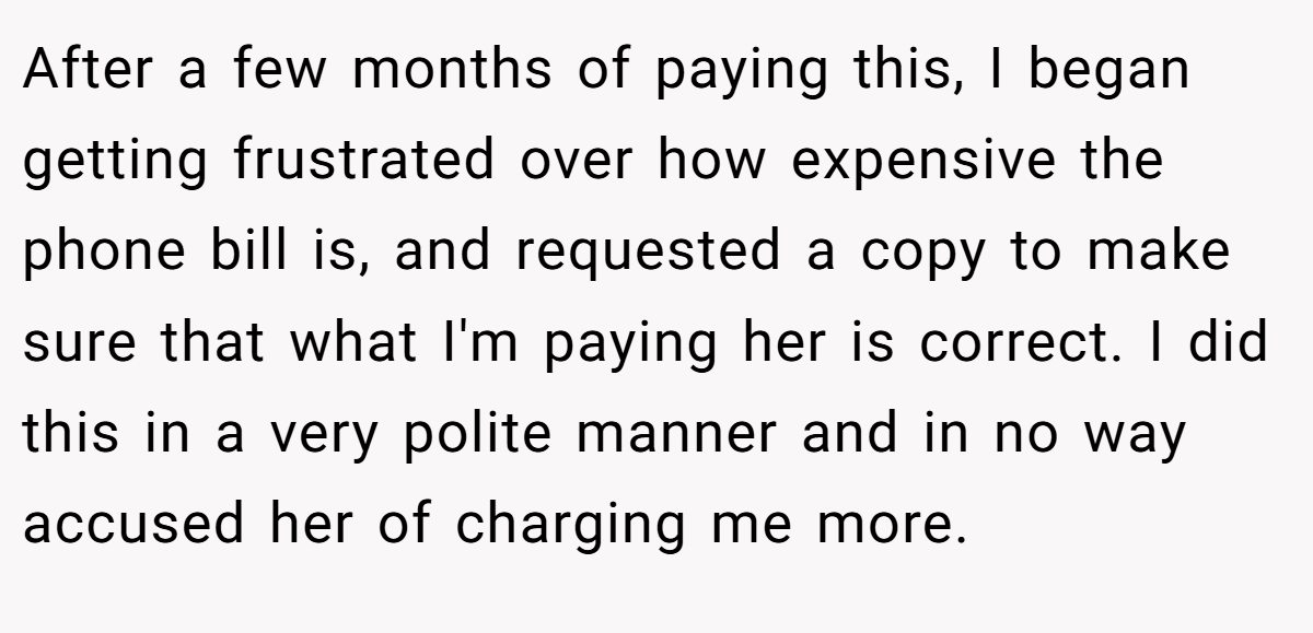 After a few months of paying this, I began getting frustrated over how expensive the phone bill is, and requested a copy to make sure that what I'm paying her is correct. I did this in a very polite manner and in no way accused her of charging me more.