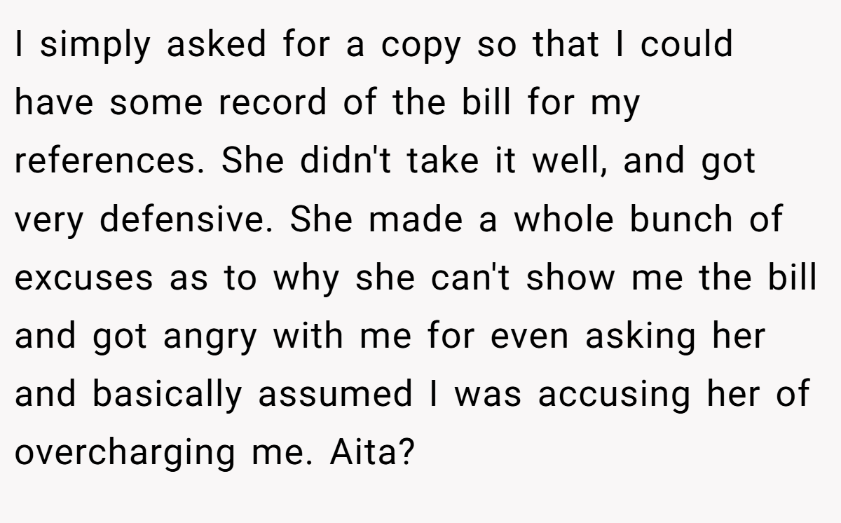 I simply asked for a copy so that I could have some record of the bill for my references. She didn't take it well, and got very defensive. She made a whole bunch of excuses as to why she can't show me the bill and got angry with me for even asking her and basically assumed I was accusing her of overcharging me. Aita?