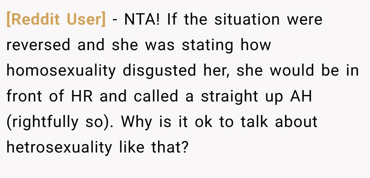 [Reddit User] − NTA! If the situation were reversed and she was stating how homosexuality disgusted her, she would be in front of HR and called a straight up AH (rightfully so). Why is it ok to talk about hetrosexuality like that?