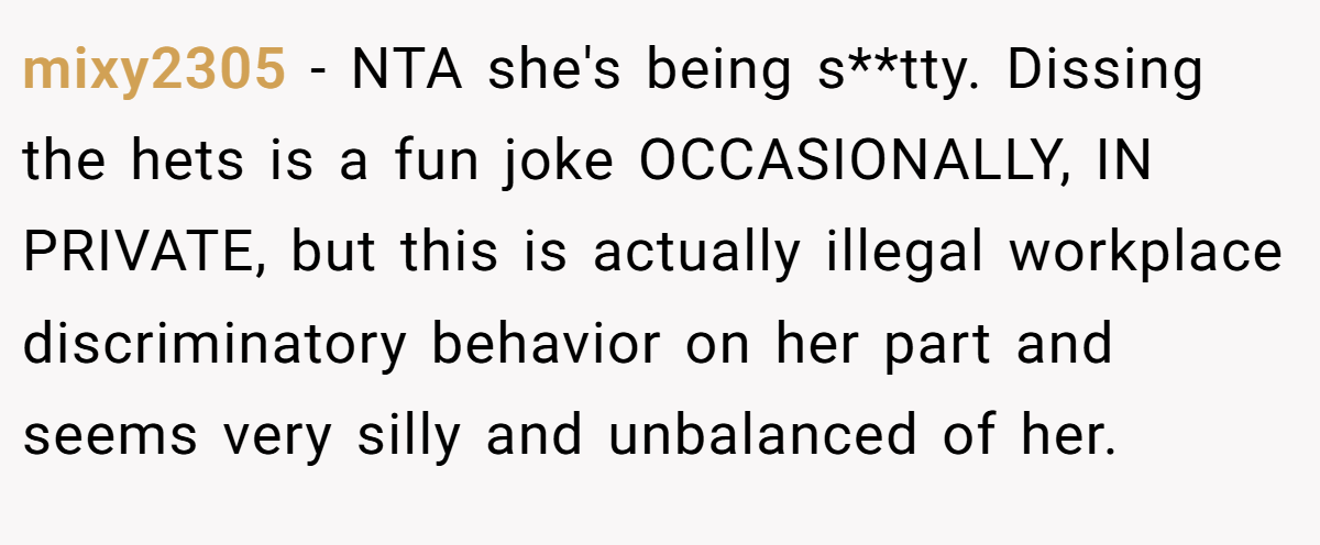 mixy2305 − NTA she's being s**tty. Dissing the hets is a fun joke OCCASIONALLY, IN PRIVATE, but this is actually illegal workplace discriminatory behavior on her part and seems very silly and unbalanced of her.