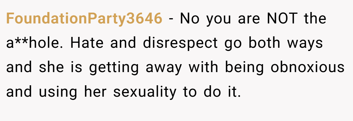 FoundationParty3646 − No you are NOT the a**hole. Hate and disrespect go both ways and she is getting away with being obnoxious and using her sexuality to do it.