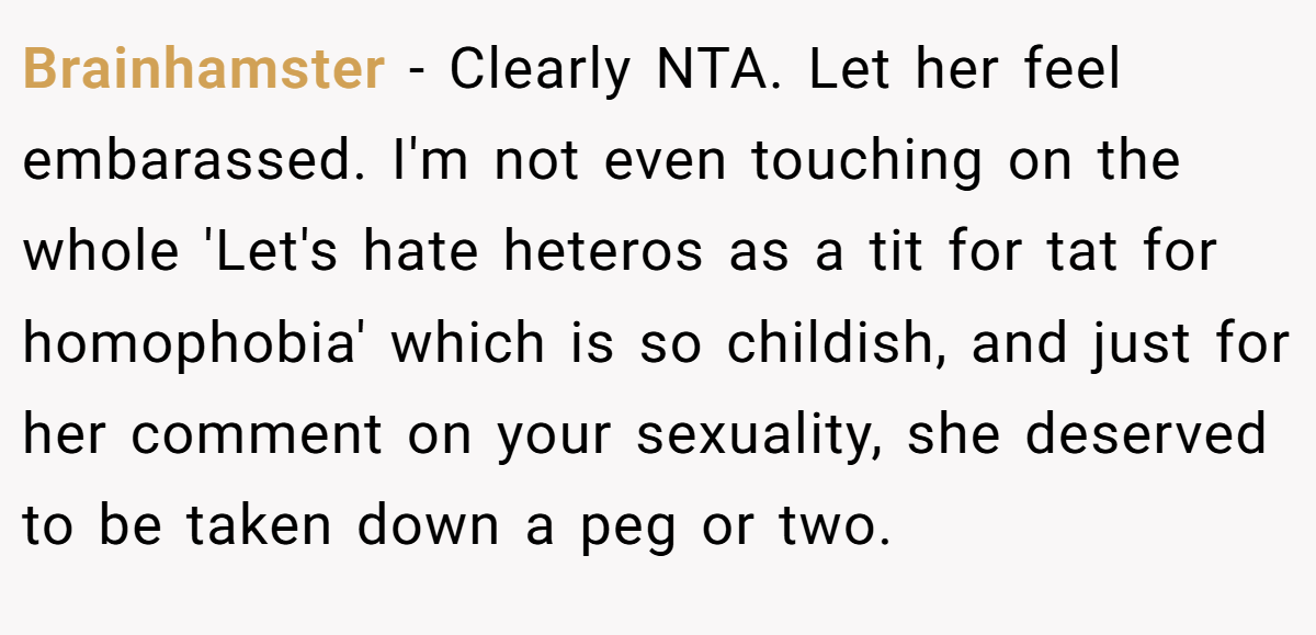 Brainhamster − Clearly NTA. Let her feel embarassed. I'm not even touching on the whole 'Let's hate heteros as a tit for tat for homophobia' which is so childish, and just for her comment on your sexuality, she deserved to be taken down a peg or two.