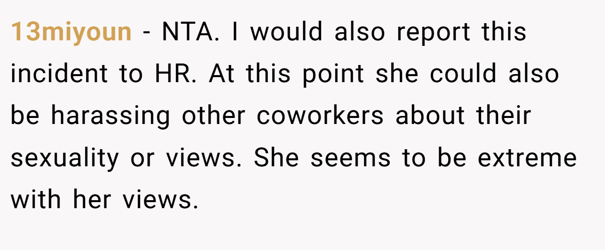 13miyoun − NTA. I would also report this incident to HR. At this point she could also be harassing other coworkers about their sexuality or views. She seems to be extreme with her views.