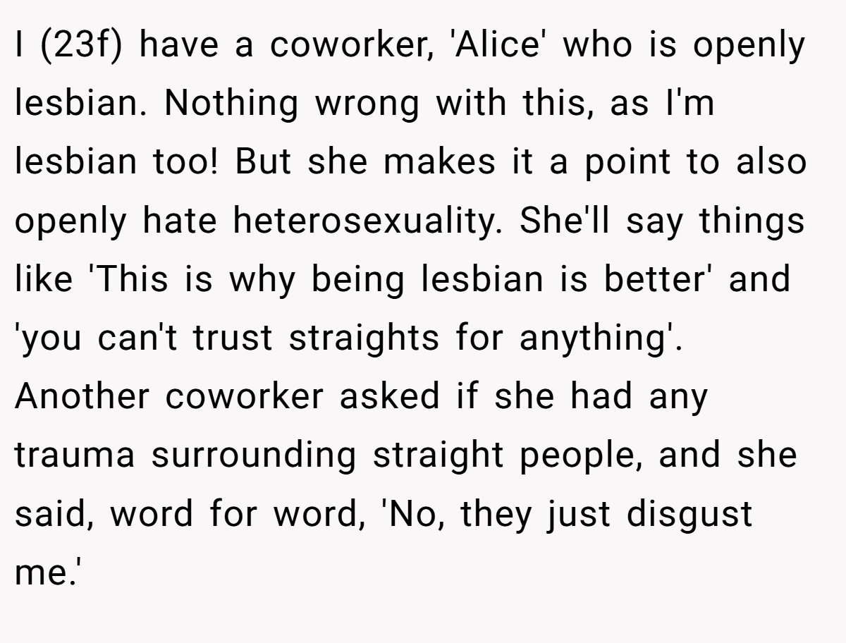 I (23f) have a coworker, 'Alice' who is openly lesbian. Nothing wrong with this, as I'm lesbian too! But she makes it a point to also openly hate heterosexuality. She'll say things like 'This is why being lesbian is better' and 'you can't trust straights for anything'. Another coworker asked if she had any trauma surrounding straight people, and she said, word for word, 'No, they just disgust me.'