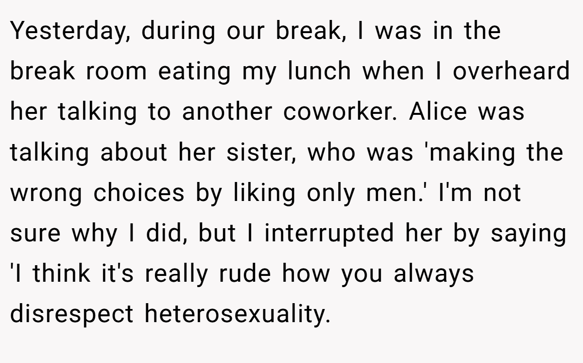Yesterday, during our break, I was in the break room eating my lunch when I overheard her talking to another coworker. Alice was talking about her sister, who was 'making the wrong choices by liking only men.' I'm not sure why I did, but I interrupted her by saying 'I think it's really rude how you always disrespect heterosexuality.