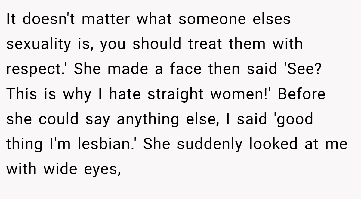 It doesn't matter what someone elses sexuality is, you should treat them with respect.' She made a face then said 'See? This is why I hate straight women!' Before she could say anything else, I said 'good thing I'm lesbian.' She suddenly looked at me with wide eyes,