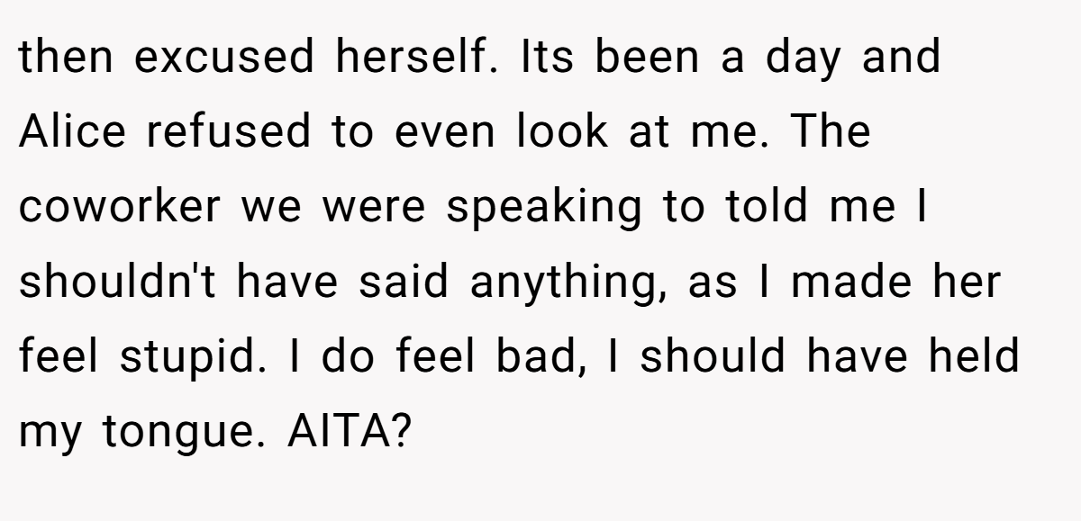 then excused herself. Its been a day and Alice refused to even look at me. The coworker we were speaking to told me I shouldn't have said anything, as I made her feel stupid. I do feel bad, I should have held my tongue. AITA?