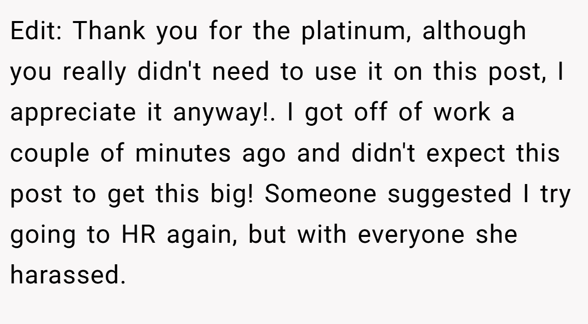 Edit: Thank you for the platinum, although you really didn't need to use it on this post, I appreciate it anyway!. I got off of work a couple of minutes ago and didn't expect this post to get this big! Someone suggested I try going to HR again, but with everyone she harassed.