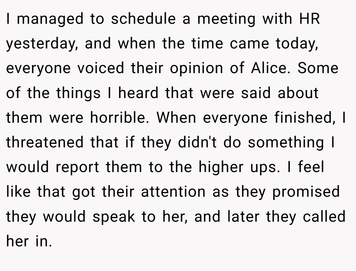 I managed to schedule a meeting with HR yesterday, and when the time came today, everyone voiced their opinion of Alice. Some of the things I heard that were said about them were horrible. When everyone finished, I threatened that if they didn't do something I would report them to the higher ups. I feel like that got their attention as they promised they would speak to her, and later they called her in.