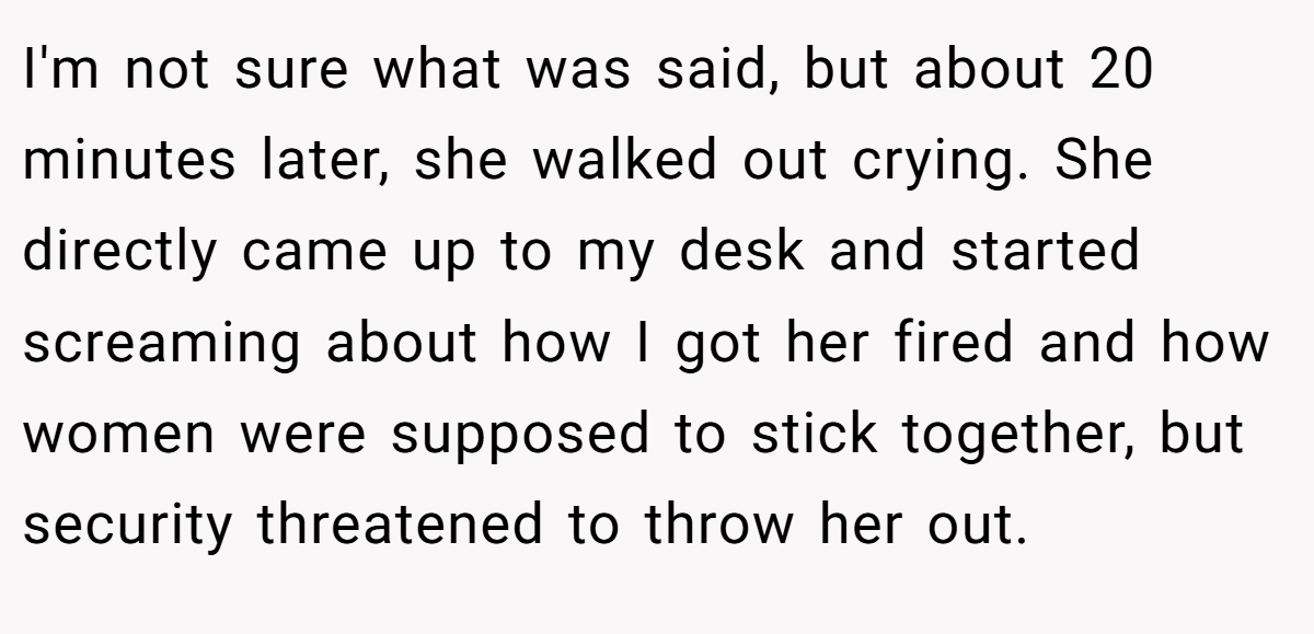 I'm not sure what was said, but about 20 minutes later, she walked out crying. She directly came up to my desk and started screaming about how I got her fired and how women were supposed to stick together, but security threatened to throw her out.
