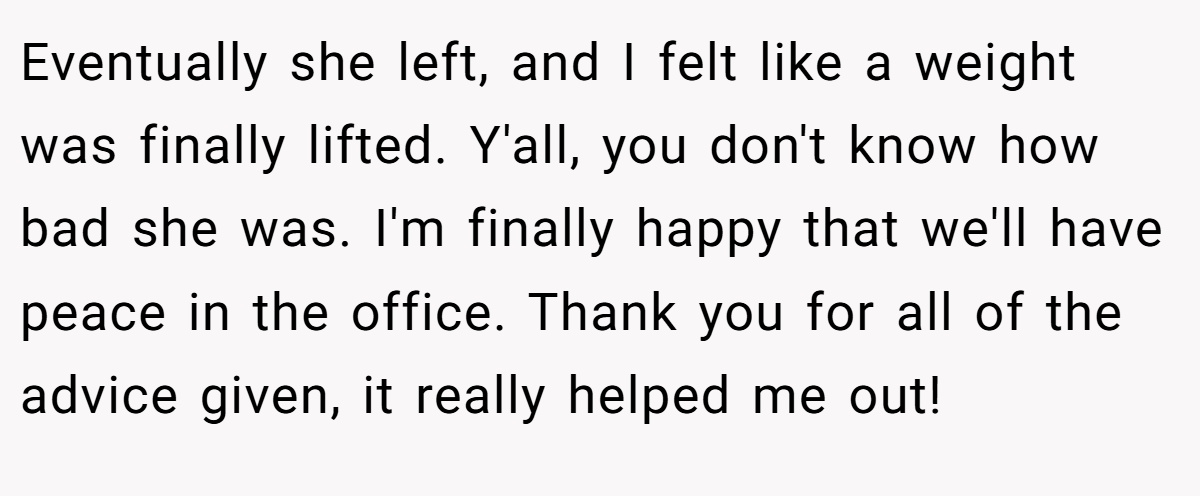 Eventually she left, and I felt like a weight was finally lifted. Y'all, you don't know how bad she was. I'm finally happy that we'll have peace in the office. Thank you for all of the advice given, it really helped me out!