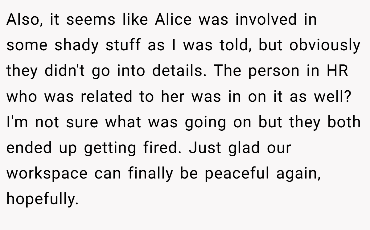 Also, it seems like Alice was involved in some shady stuff as I was told, but obviously they didn't go into details. The person in HR who was related to her was in on it as well? I'm not sure what was going on but they both ended up getting fired. Just glad our workspace can finally be peaceful again, hopefully.