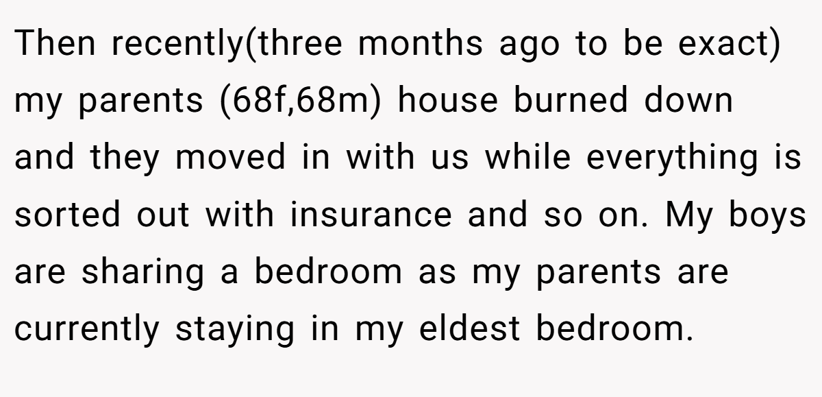Then recently(three months ago to be exact) my parents (68f,68m) house burned down and they moved in with us while everything is sorted out with insurance and so on. My boys are sharing a bedroom as my parents are currently staying in my eldest bedroom.