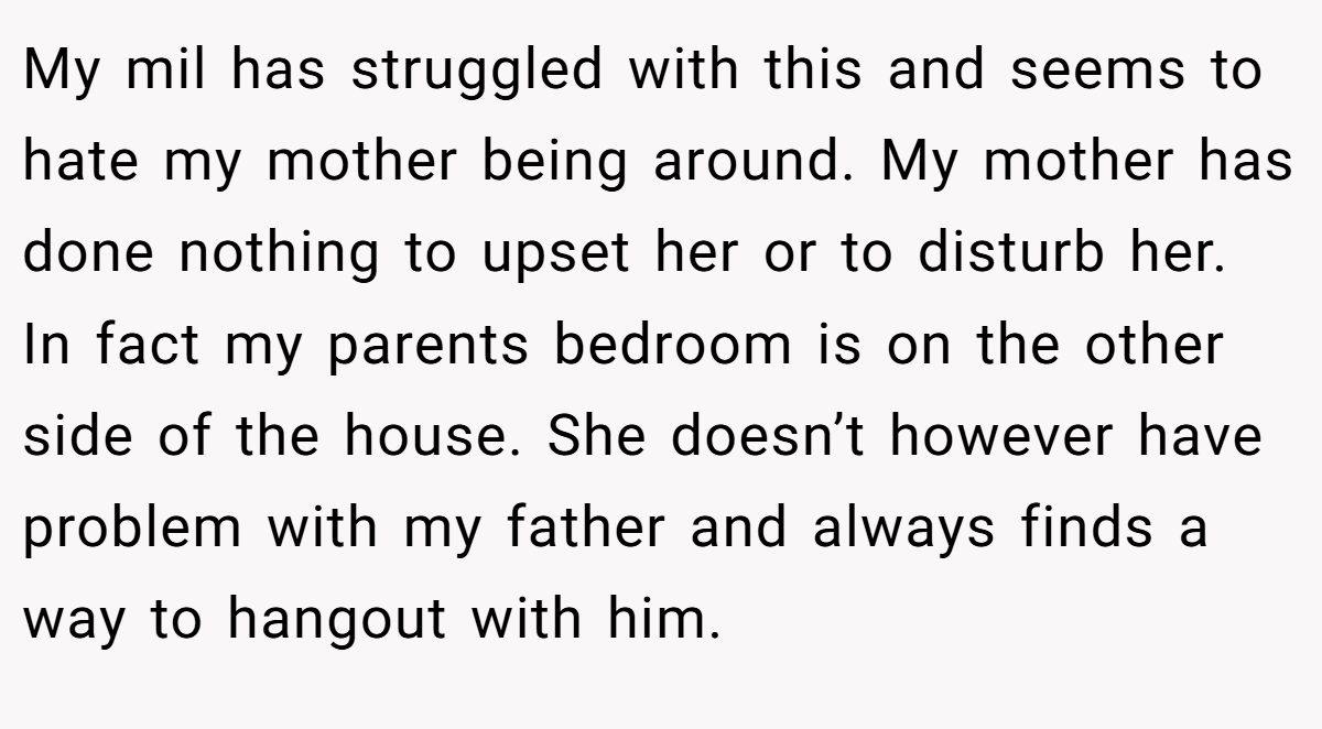 My mil has struggled with this and seems to hate my mother being around. My mother has done nothing to upset her or to disturb her. In fact my parents bedroom is on the other side of the house. She doesn’t however have problem with my father and always finds a way to hangout with him.