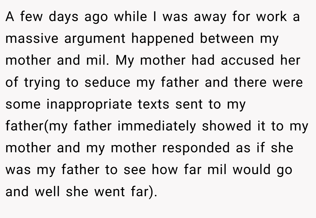 A few days ago while I was away for work a massive argument happened between my mother and mil. My mother had accused her of trying to seduce my father and there were some inappropriate texts sent to my father(my father immediately showed it to my mother and my mother responded as if she was my father to see how far mil would go and well she went far).