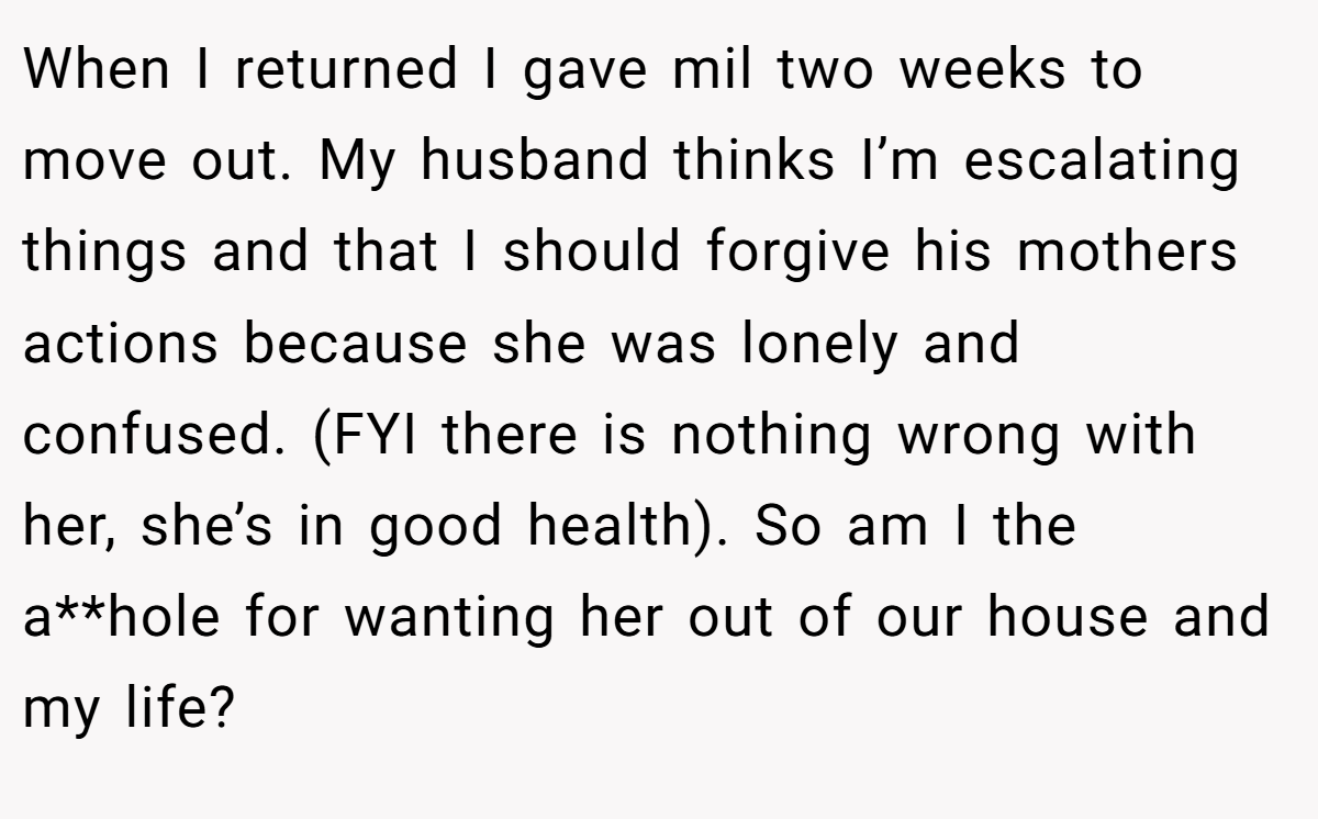 When I returned I gave mil two weeks to move out. My husband thinks I’m escalating things and that I should forgive his mothers actions because she was lonely and confused. (FYI there is nothing wrong with her, she’s in good health). So am I the a**hole for wanting her out of our house and my life?