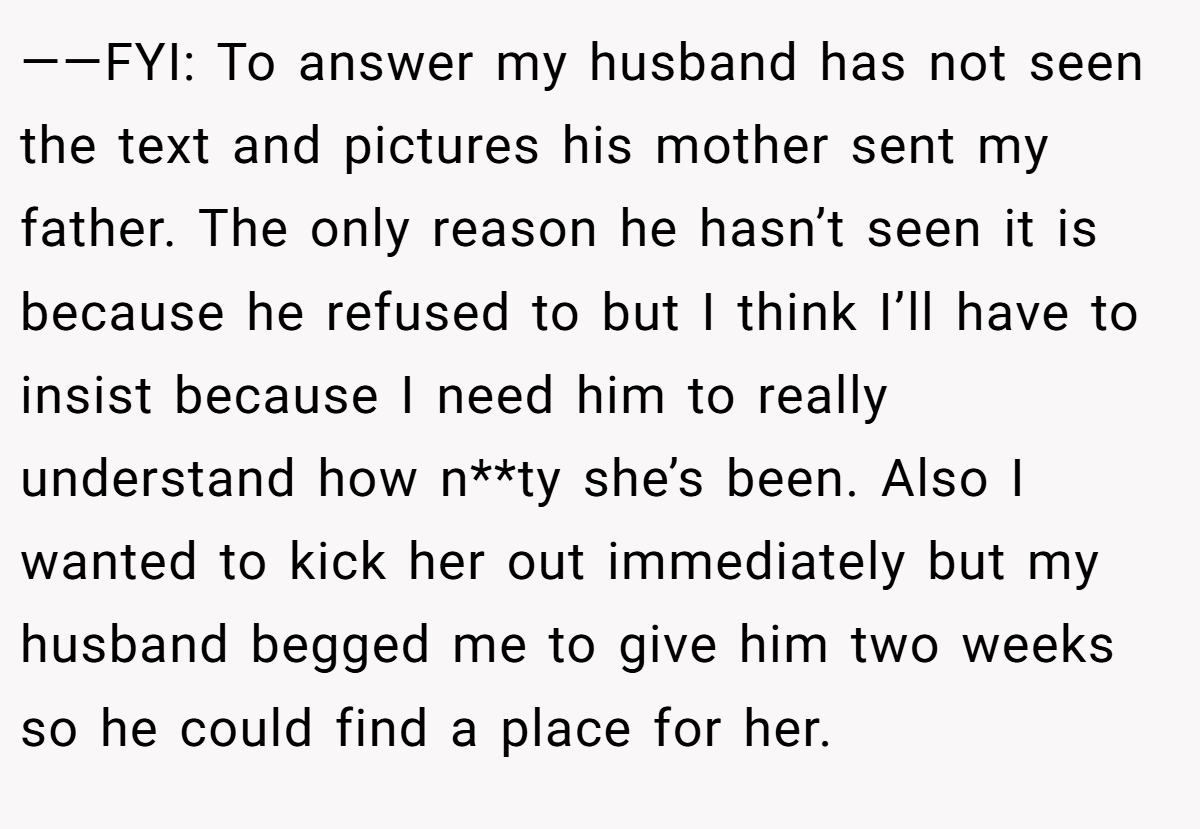——FYI: To answer my husband has not seen the text and pictures his mother sent my father. The only reason he hasn’t seen it is because he refused to but I think I’ll have to insist because I need him to really understand how n**ty she’s been. Also I wanted to kick her out immediately but my husband begged me to give him two weeks so he could find a place for her.
