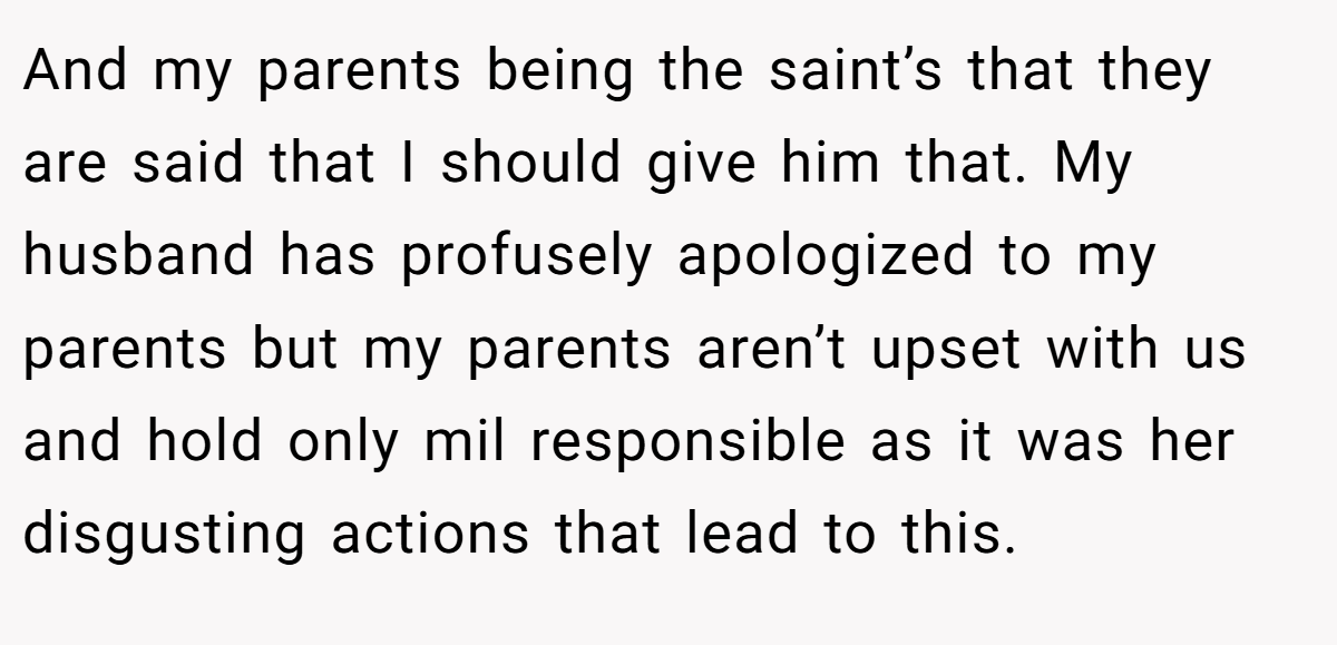 And my parents being the saint’s that they are said that I should give him that. My husband has profusely apologized to my parents but my parents aren’t upset with us and hold only mil responsible as it was her disgusting actions that lead to this.