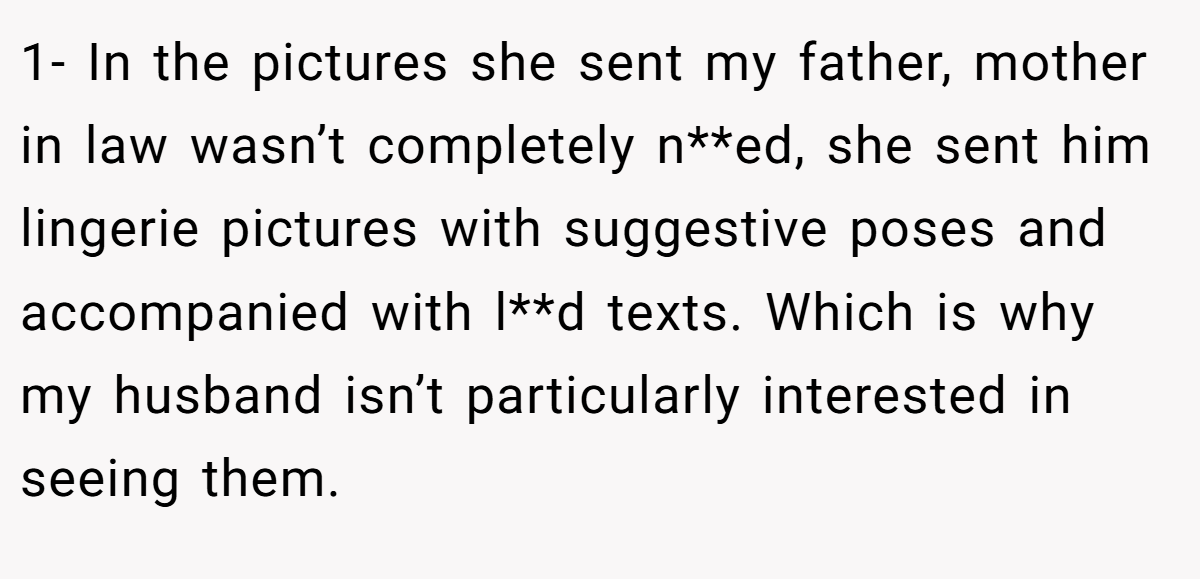 1- In the pictures she sent my father, mother in law wasn’t completely n**ed, she sent him lingerie pictures with suggestive poses and accompanied with l**d texts. Which is why my husband isn’t particularly interested in seeing them.