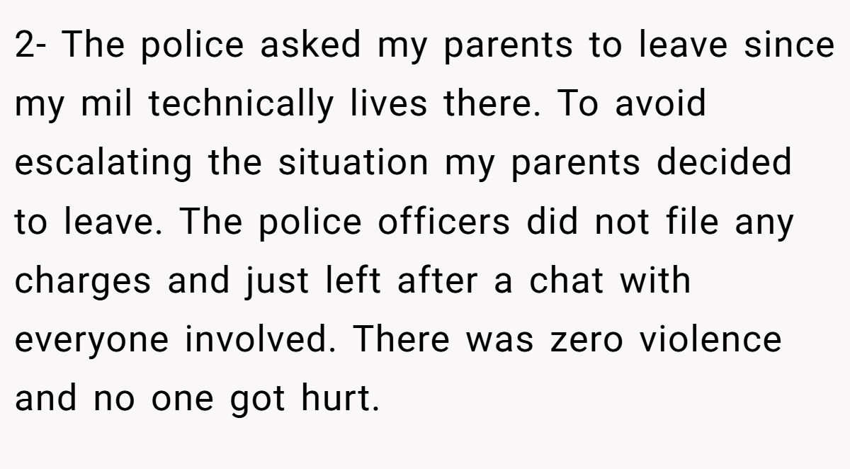 2- The police asked my parents to leave since my mil technically lives there. To avoid escalating the situation my parents decided to leave. The police officers did not file any charges and just left after a chat with everyone involved. There was zero violence and no one got hurt.