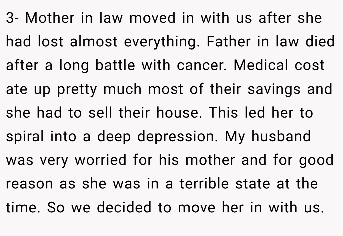 3- Mother in law moved in with us after she had lost almost everything. Father in law died after a long battle with cancer. Medical cost ate up pretty much most of their savings and she had to sell their house. This led her to spiral into a deep depression. My husband was very worried for his mother and for good reason as she was in a terrible state at the time. So we decided to move her in with us.