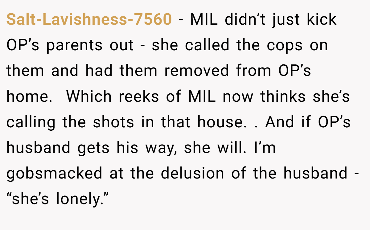 Salt-Lavishness-7560 − MIL didn’t just kick OP’s parents out - she called the cops on them and had them removed from OP’s home.  Which reeks of MIL now thinks she’s calling the shots in that house. . And if OP’s husband gets his way, she will. I’m gobsmacked at the delusion of the husband - “she’s lonely.”