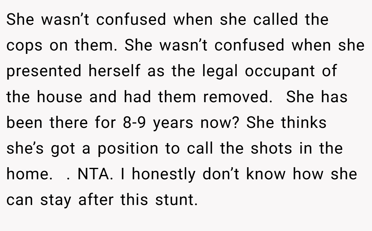 She wasn’t confused when she called the cops on them. She wasn’t confused when she presented herself as the legal occupant of the house and had them removed.  She has been there for 8-9 years now? She thinks she’s got a position to call the shots in the home.  . NTA. I honestly don’t know how she can stay after this stunt. 