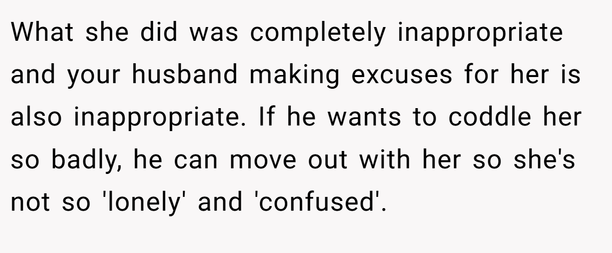 What she did was completely inappropriate and your husband making excuses for her is also inappropriate. If he wants to coddle her so badly, he can move out with her so she's not so 'lonely' and 'confused'.