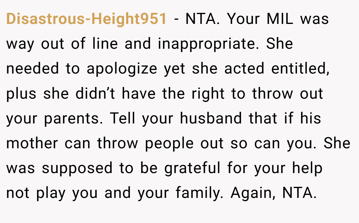 Disastrous-Height951 − NTA. Your MIL was way out of line and inappropriate. She needed to apologize yet she acted entitled, plus she didn’t have the right to throw out your parents. Tell your husband that if his mother can throw people out so can you. She was supposed to be grateful for your help not play you and your family. Again, NTA.