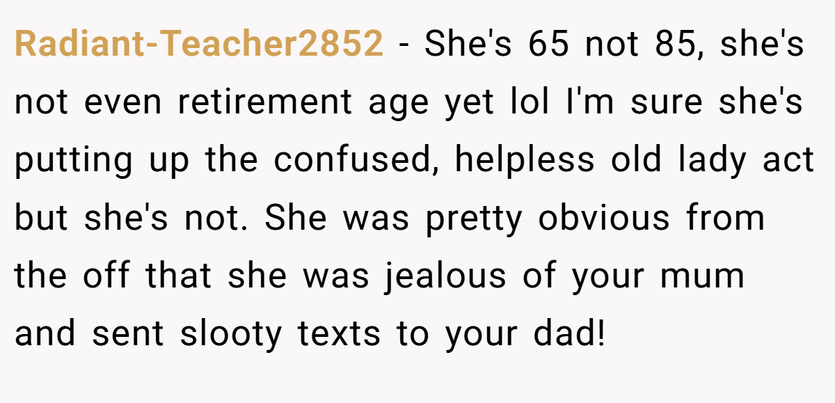 Radiant-Teacher2852 − She's 65 not 85, she's not even retirement age yet lol I'm sure she's putting up the confused, helpless old lady act but she's not. She was pretty obvious from the off that she was jealous of your mum and sent slooty texts to your dad!