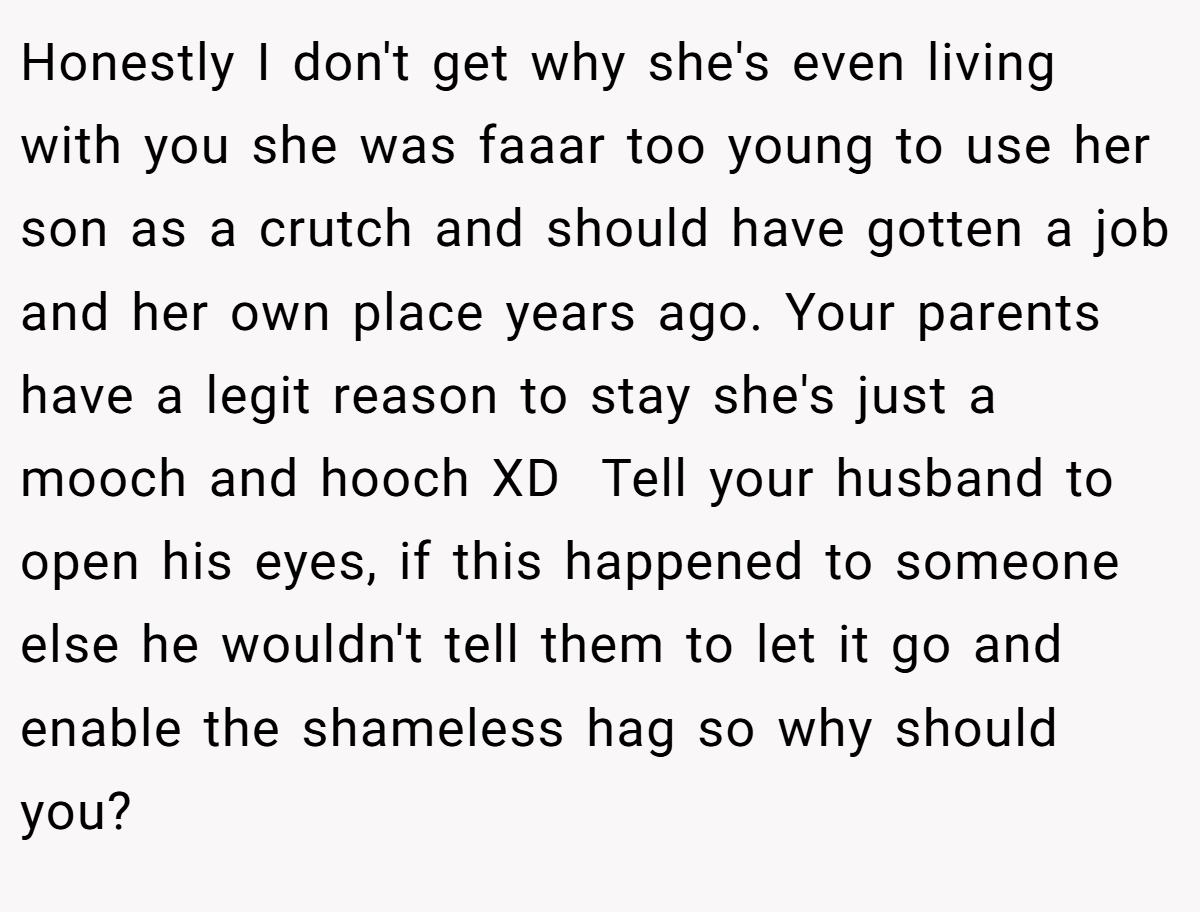Honestly I don't get why she's even living with you she was faaar too young to use her son as a crutch and should have gotten a job and her own place years ago. Your parents have a legit reason to stay she's just a mooch and hooch XD  Tell your husband to open his eyes, if this happened to someone else he wouldn't tell them to let it go and enable the shameless hag so why should you?
