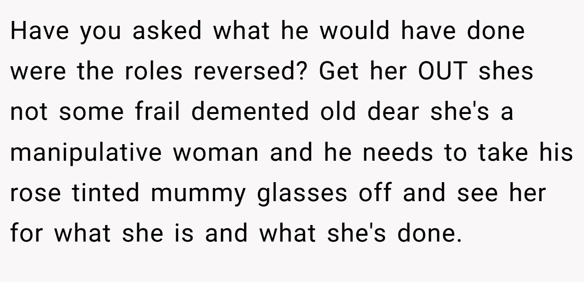 Have you asked what he would have done were the roles reversed? Get her OUT shes not some frail demented old dear she's a manipulative woman and he needs to take his rose tinted mummy glasses off and see her for what she is and what she's done.