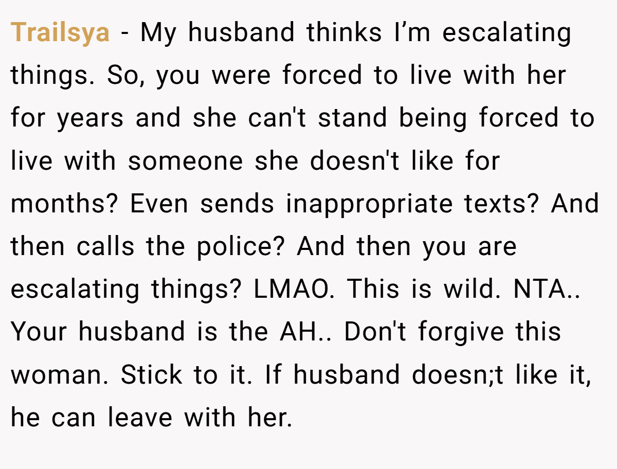 Trailsya − My husband thinks I’m escalating things. So, you were forced to live with her for years and she can't stand being forced to live with someone she doesn't like for months? Even sends inappropriate texts? And then calls the police? And then you are escalating things? LMAO. This is wild. NTA.. Your husband is the AH.. Don't forgive this woman. Stick to it. If husband doesn;t like it, he can leave with her.