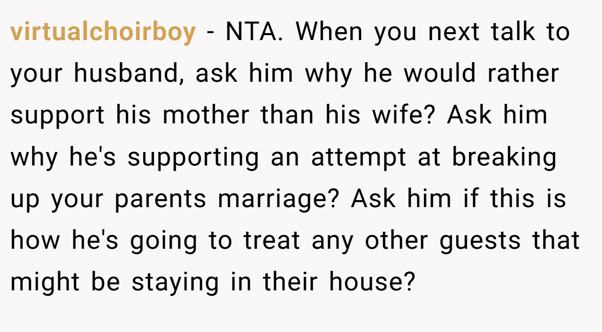 virtualchoirboy − NTA. When you next talk to your husband, ask him why he would rather support his mother than his wife? Ask him why he's supporting an attempt at breaking up your parents marriage? Ask him if this is how he's going to treat any other guests that might be staying in their house?