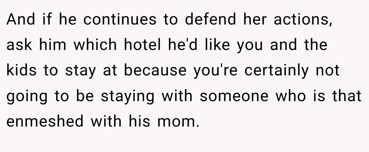 And if he continues to defend her actions, ask him which hotel he'd like you and the kids to stay at because you're certainly not going to be staying with someone who is that enmeshed with his mom.