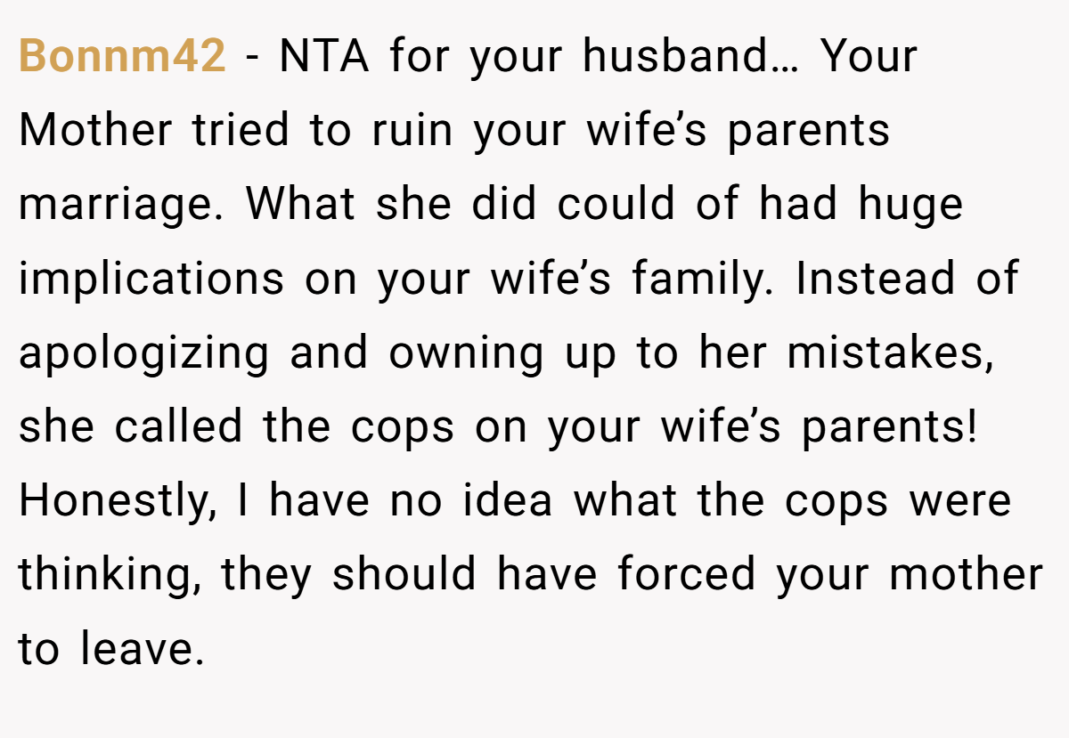 Bonnm42 − NTA for your husband… Your Mother tried to ruin your wife’s parents marriage. What she did could of had huge implications on your wife’s family. Instead of apologizing and owning up to her mistakes, she called the cops on your wife’s parents! Honestly, I have no idea what the cops were thinking, they should have forced your mother to leave.
