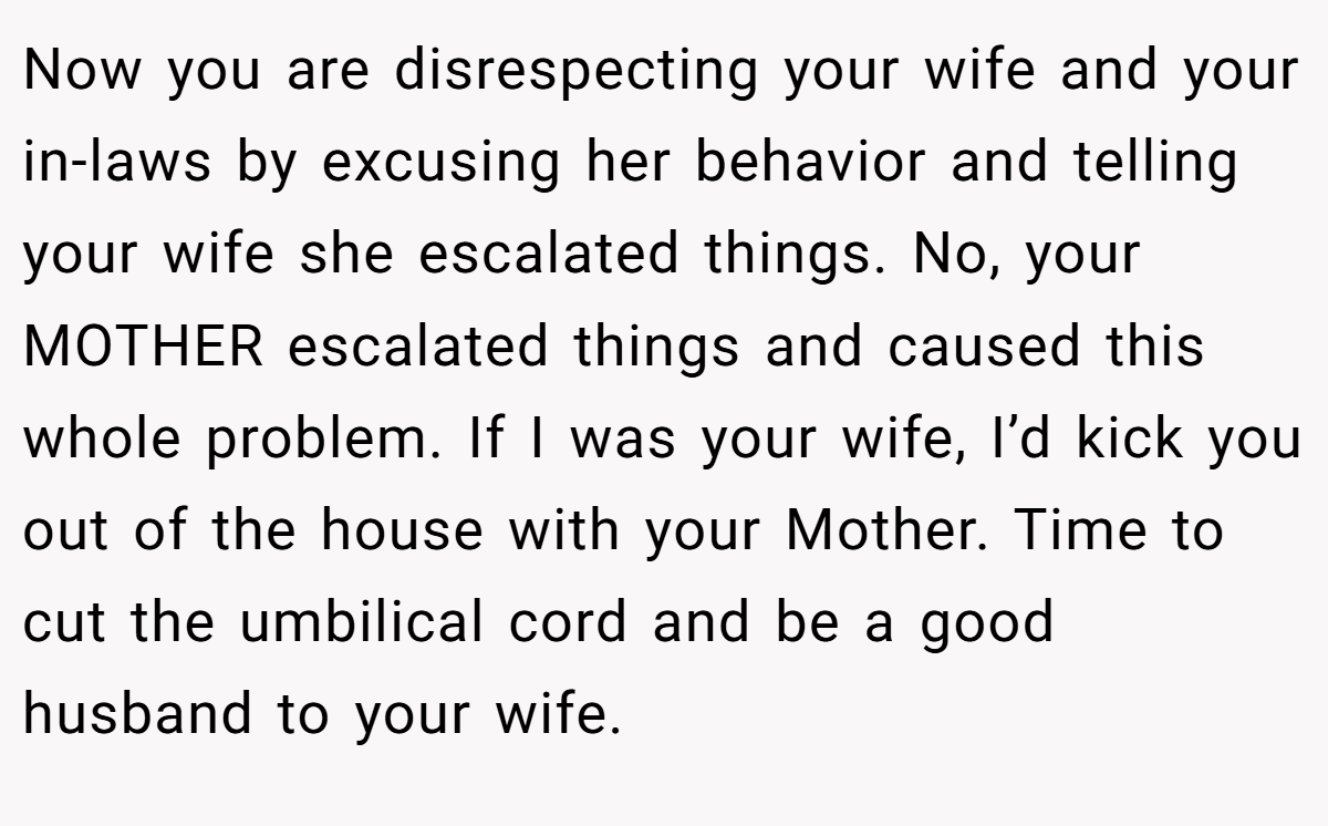 Now you are disrespecting your wife and your in-laws by excusing her behavior and telling your wife she escalated things. No, your MOTHER escalated things and caused this whole problem. If I was your wife, I’d kick you out of the house with your Mother. Time to cut the umbilical cord and be a good husband to your wife.
