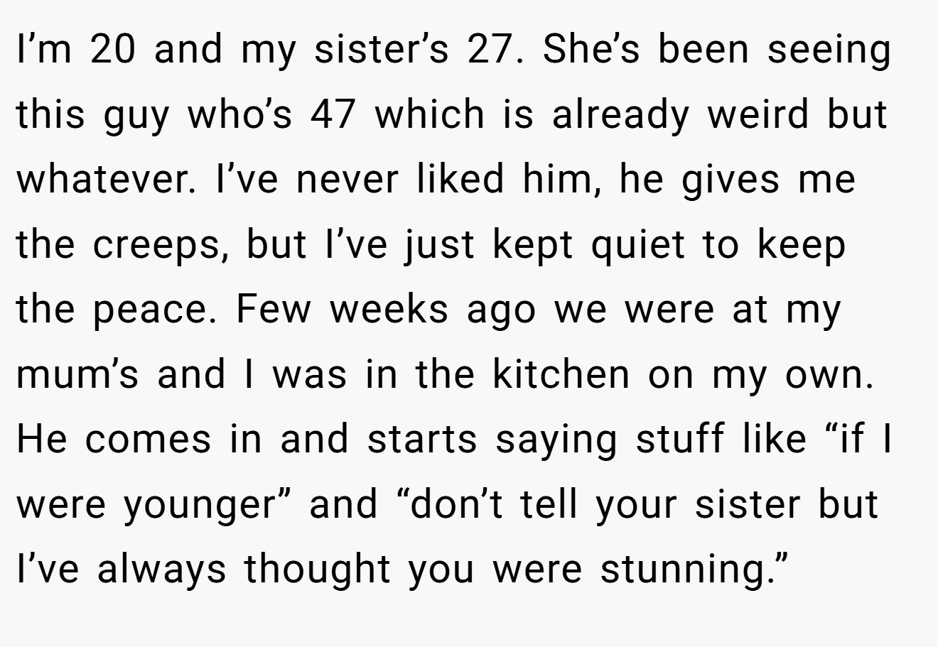 I’m 20 and my sister’s 27. She’s been seeing this guy who’s 47 which is already weird but whatever. I’ve never liked him, he gives me the creeps, but I’ve just kept quiet to keep the peace. Few weeks ago we were at my mum’s and I was in the kitchen on my own. He comes in and starts saying stuff like “if I were younger” and “don’t tell your sister but I’ve always thought you were stunning.”