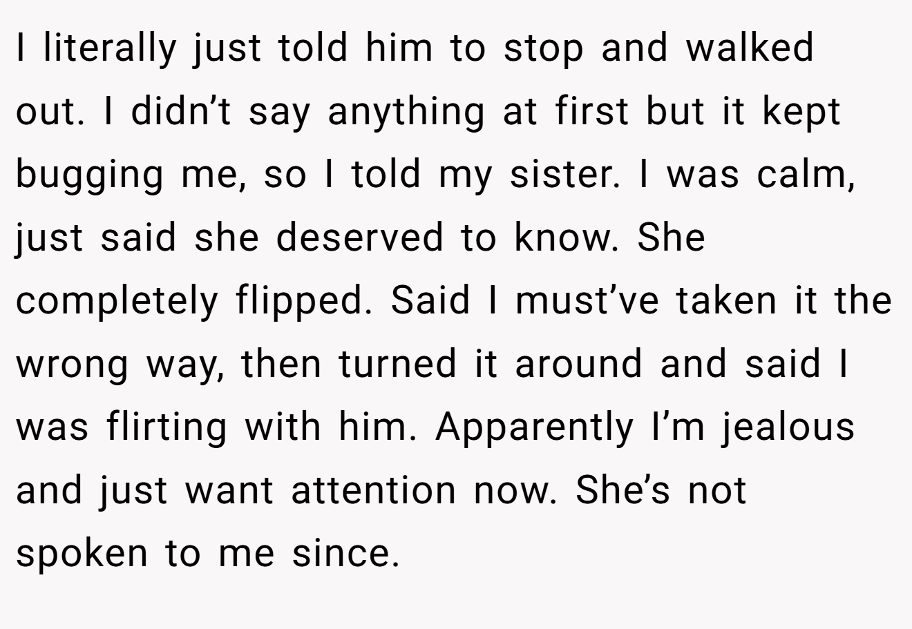 I literally just told him to stop and walked out. I didn’t say anything at first but it kept bugging me, so I told my sister. I was calm, just said she deserved to know. She completely flipped. Said I must’ve taken it the wrong way, then turned it around and said I was flirting with him. Apparently I’m jealous and just want attention now. She’s not spoken to me since.
