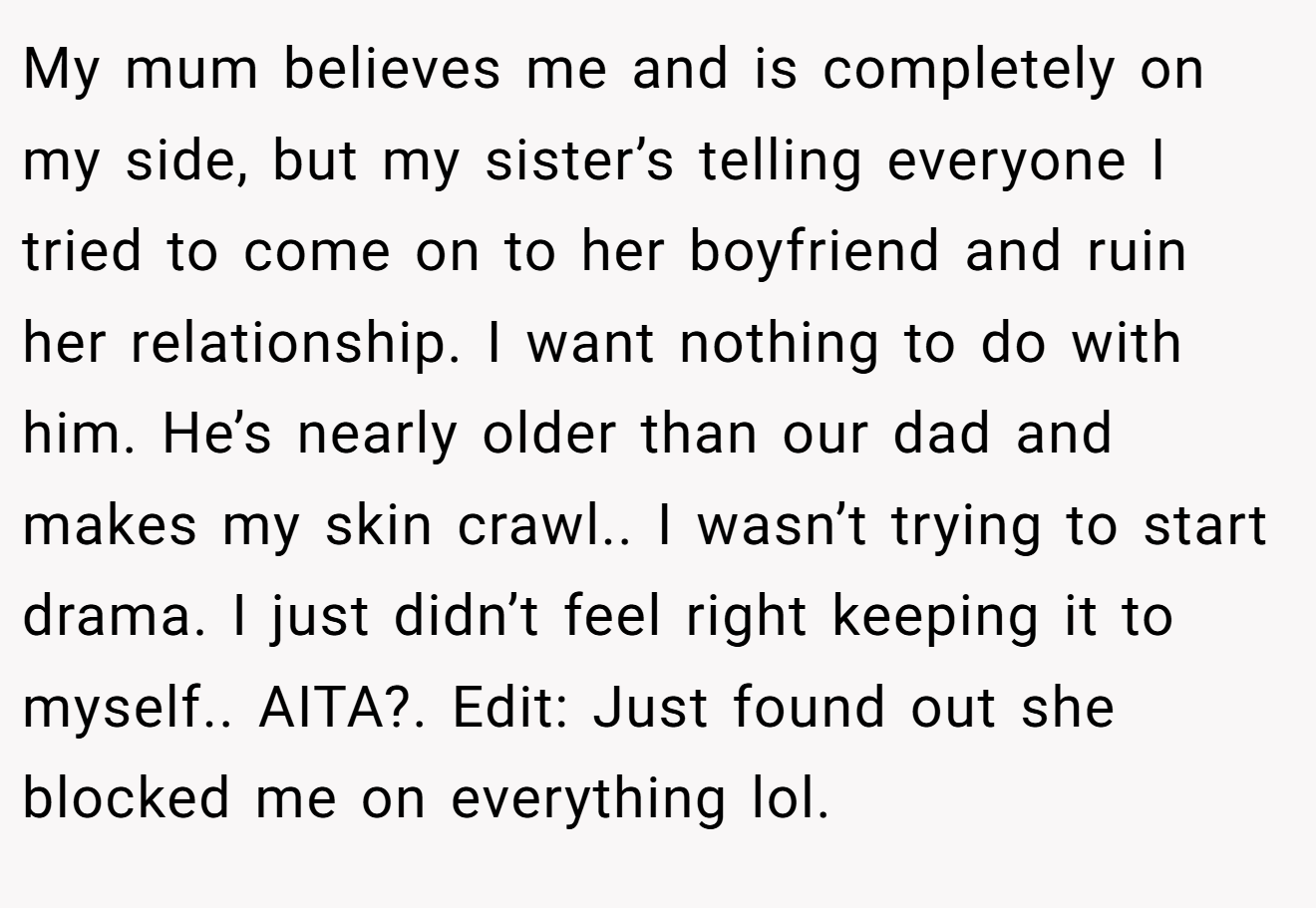 My mum believes me and is completely on my side, but my sister’s telling everyone I tried to come on to her boyfriend and ruin her relationship. I want nothing to do with him. He’s nearly older than our dad and makes my skin crawl.. I wasn’t trying to start drama. I just didn’t feel right keeping it to myself.. AITA?. Edit: Just found out she blocked me on everything lol.