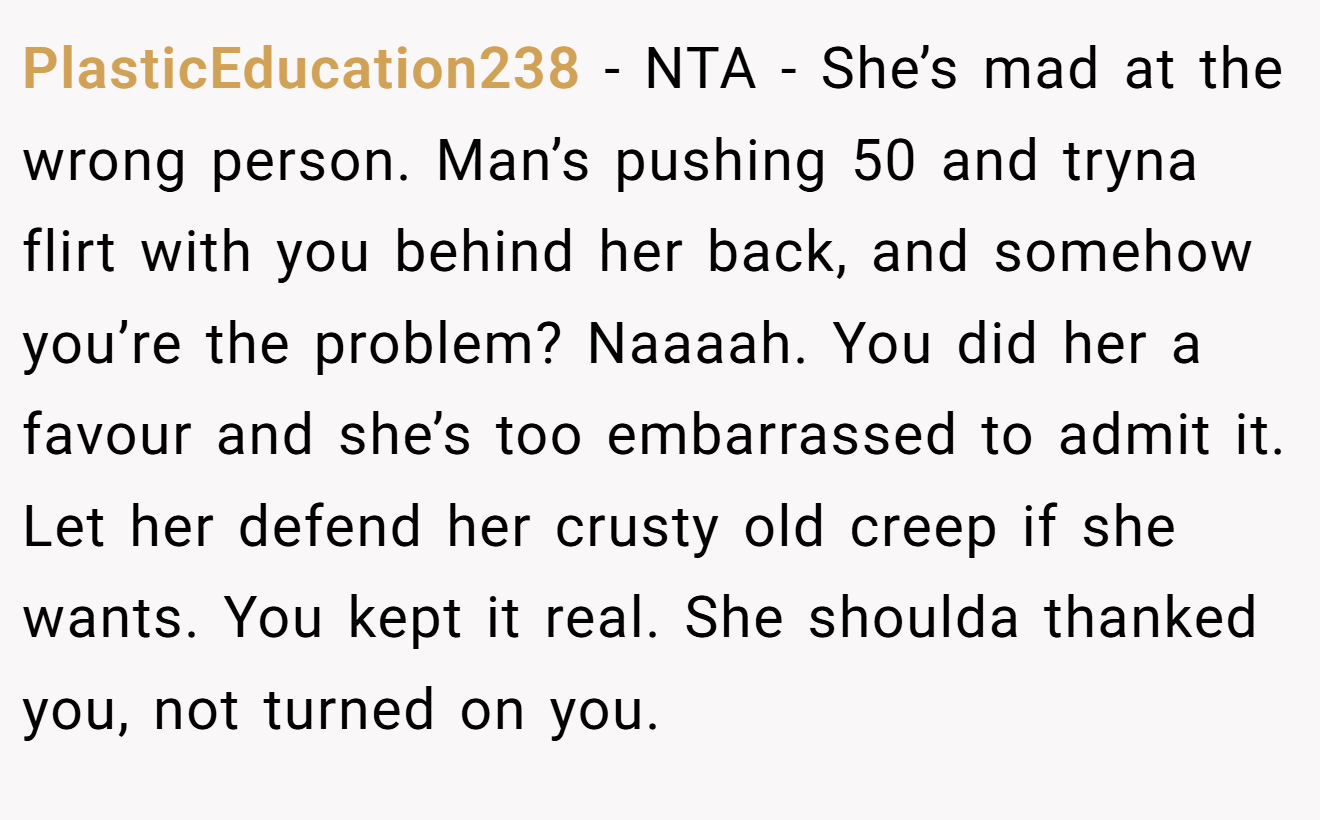 PlasticEducation238 - NTA - She’s mad at the wrong person. Man’s pushing 50 and tryna flirt with you behind her back, and somehow you’re the problem? Naaaah. You did her a favour and she’s too embarrassed to admit it. Let her defend her crusty old creep if she wants. You kept it real. She shoulda thanked you, not turned on you.