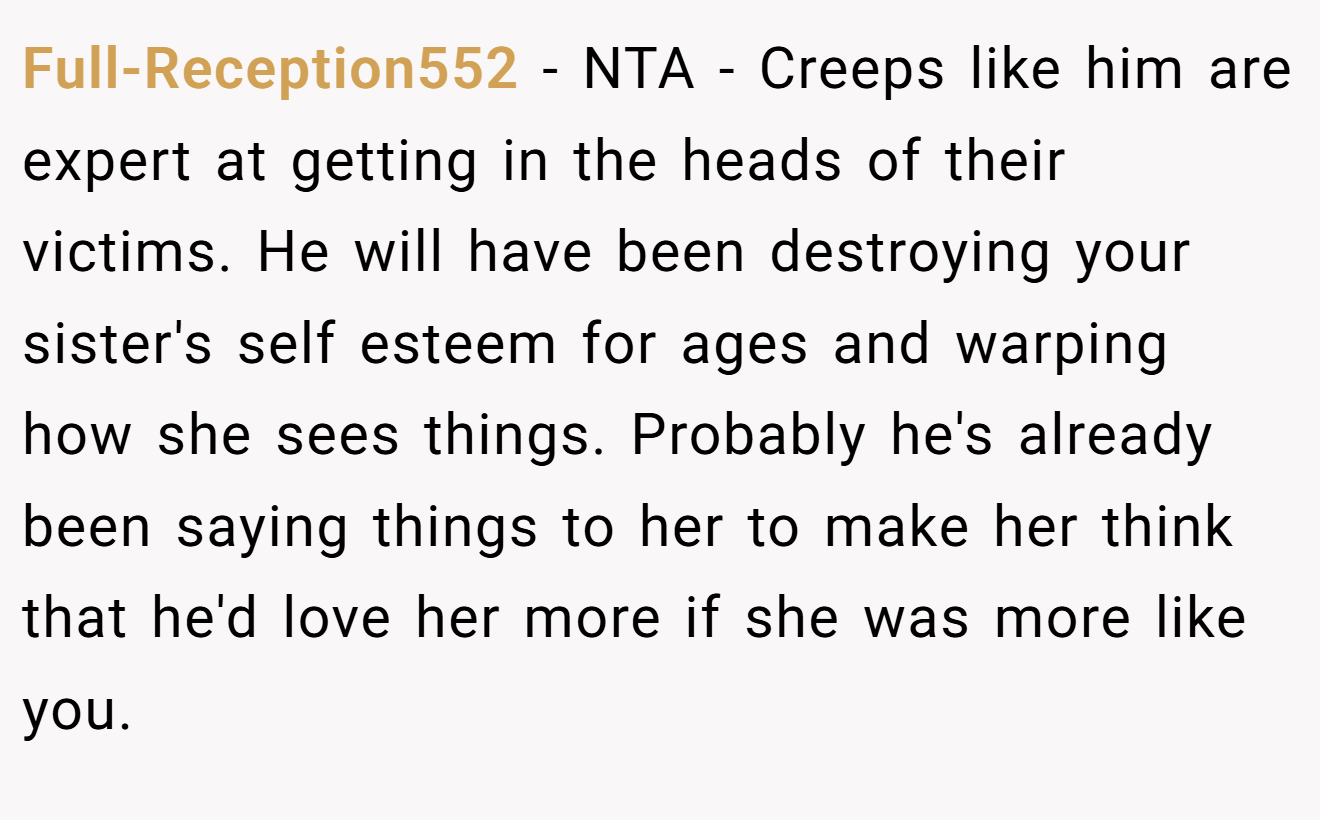 Full-Reception552 - NTA - Creeps like him are expert at getting in the heads of their victims. He will have been destroying your sister's self esteem for ages and warping how she sees things. Probably he's already been saying things to her to make her think that he'd love her more if she was more like you.