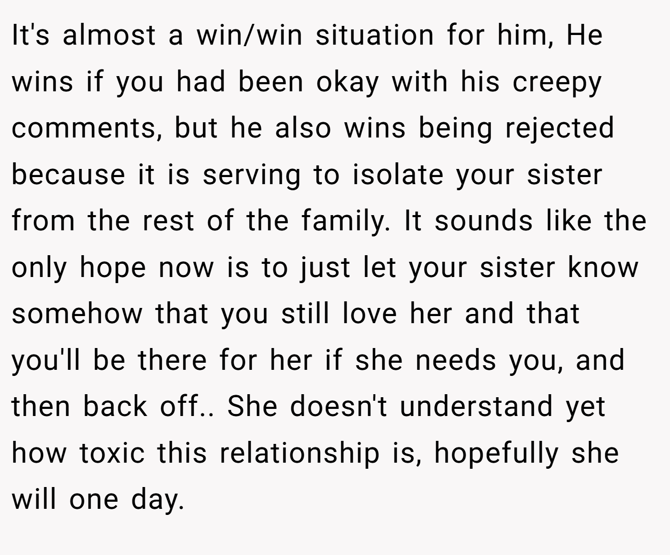 It's almost a win/win situation for him, He wins if you had been okay with his creepy comments, but he also wins being rejected because it is serving to isolate your sister from the rest of the family. It sounds like the only hope now is to just let your sister know somehow that you still love her and that you'll be there for her if she needs you, and then back off.. She doesn't understand yet how toxic this relationship is, hopefully she will one day.