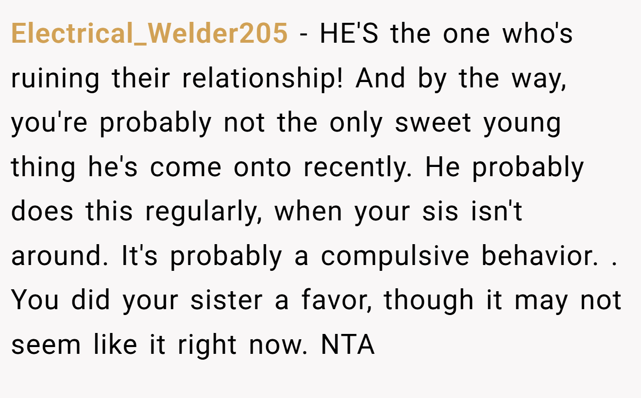 Electrical_Welder205 - HE'S the one who's ruining their relationship! And by the way, you're probably not the only sweet young thing he's come onto recently. He probably does this regularly, when your sis isn't around. It's probably a compulsive behavior. . You did your sister a favor, though it may not seem like it right now. NTA