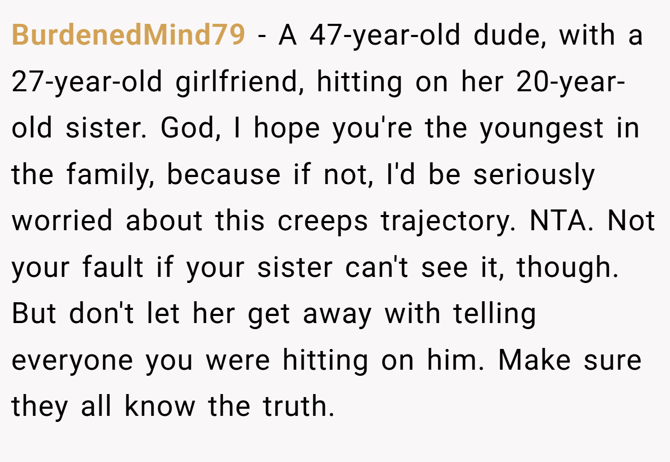 BurdenedMind79 - A 47-year-old dude, with a 27-year-old girlfriend, hitting on her 20-year-old sister. God, I hope you're the youngest in the family, because if not, I'd be seriously worried about this creeps trajectory. NTA. Not your fault if your sister can't see it, though. But don't let her get away with telling everyone you were hitting on him. Make sure they all know the truth.