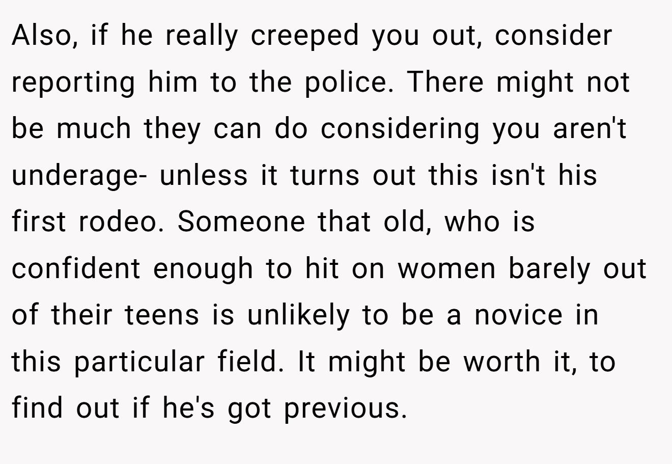 Also, if he really creeped you out, consider reporting him to the police. There might not be much they can do considering you aren't underage- unless it turns out this isn't his first rodeo. Someone that old, who is confident enough to hit on women barely out of their teens is unlikely to be a novice in this particular field. It might be worth it, to find out if he's got previous.