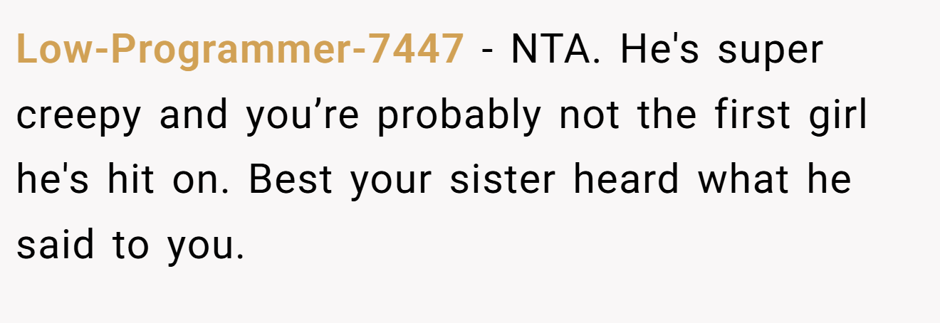 Low-Programmer-7447 - NTA. He's super creepy and you’re probably not the first girl he's hit on. Best your sister heard what he said to you.