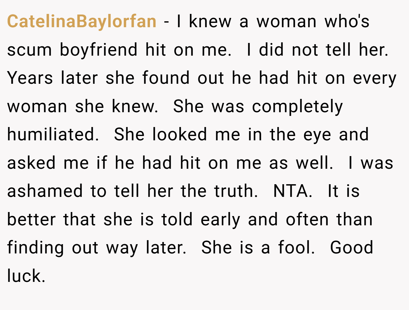 CatelinaBaylorfan - I knew a woman who's scum boyfriend hit on me.  I did not tell her.  Years later she found out he had hit on every woman she knew.  She was completely humiliated.  She looked me in the eye and asked me if he had hit on me as well.  I was ashamed to tell her the truth.  NTA.  It is better that she is told early and often than finding out way later.  She is a fool.  Good luck.