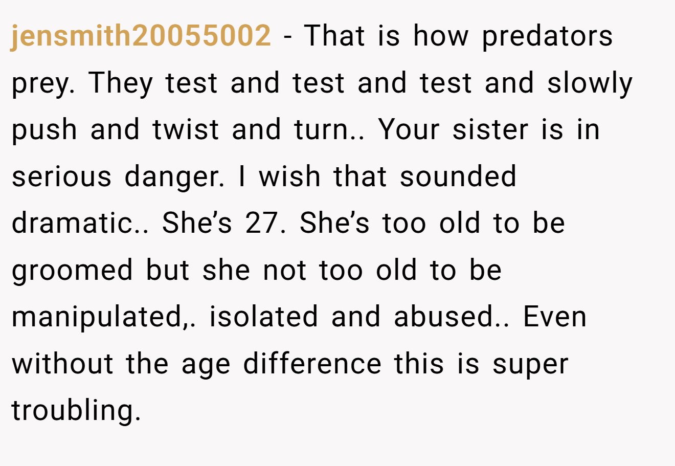 jensmith20055002 - That is how predators prey. They test and test and test and slowly push and twist and turn.. Your sister is in serious danger. I wish that sounded dramatic.. She’s 27. She’s too old to be groomed but she not too old to be manipulated,. isolated and abused.. Even without the age difference this is super troubling.
