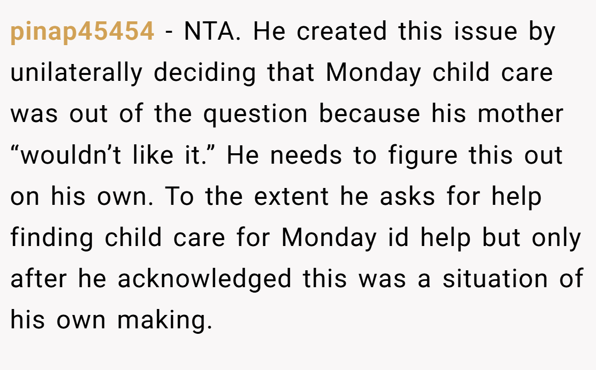 pinap45454 − NTA. He created this issue by unilaterally deciding that Monday child care was out of the question because his mother “wouldn’t like it.” He needs to figure this out on his own. To the extent he asks for help finding child care for Monday id help but only after he acknowledged this was a situation of his own making.
